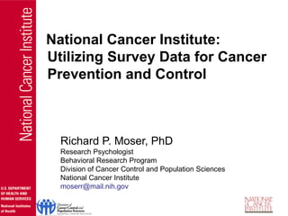 Richard P. Moser, PhD
Research Psychologist
Behavioral Research Program
Division of Cancer Control and Population Sciences
National Cancer Institute
moserr@mail.nih.gov
National Cancer Institute:
Utilizing Survey Data for Cancer
Prevention and Control
 