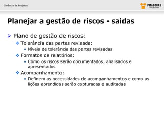Gerência de Projetos




  Planejar a gestão de riscos - saídas

   Plano de gestão de riscos:
          Tolerância das partes revisada:
                • Níveis de tolerância das partes revisadas
          Formatos de relatórios:
                • Como os riscos serão documentados, analisados e
                  apresentados
          Acompanhamento:
                • Definem as necessidades de acompanhamentos e como as
                  lições aprendidas serão capturadas e auditadas
 