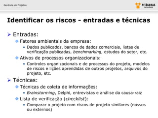 Gerência de Projetos




  Identificar os riscos - entradas e técnicas

   Entradas:
          Fatores ambientais da empresa:
                • Dados publicados, bancos de dados comerciais, listas de
                  verificação publicadas, benchmarking, estudos do setor, etc.
          Ativos de processos organizacionais:
                • Controles organizacionais e de processos do projeto, modelos
                  de riscos e lições aprendidas de outros projetos, arquivos do
                  projeto, etc.
   Técnicas:
          Técnicas de coleta de informações:
                • Brainstorming, Delphi, entrevistas e análise da causa-raiz
          Lista de verificação (checklist):
                • Comparar o projeto com riscos de projeto similares (nossos
                  ou externos)
 