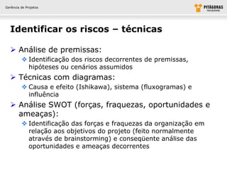 Gerência de Projetos




  Identificar os riscos – técnicas

   Análise de premissas:
          Identificação dos riscos decorrentes de premissas,
           hipóteses ou cenários assumidos
   Técnicas com diagramas:
          Causa e efeito (Ishikawa), sistema (fluxogramas) e
           influência
   Análise SWOT (forças, fraquezas, oportunidades e
    ameaças):
          Identificação das forças e fraquezas da organização em
           relação aos objetivos do projeto (feito normalmente
           através de brainstorming) e conseqüente análise das
           oportunidades e ameaças decorrentes
 