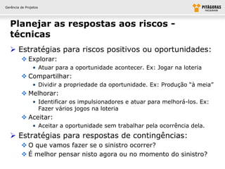 Gerência de Projetos




  Planejar as respostas aos riscos -
  técnicas
   Estratégias para riscos positivos ou oportunidades:
          Explorar:
                • Atuar para a oportunidade acontecer. Ex: Jogar na loteria
          Compartilhar:
                • Dividir a propriedade da oportunidade. Ex: Produção “à meia”
          Melhorar:
                • Identificar os impulsionadores e atuar para melhorá-los. Ex:
                  Fazer vários jogos na loteria
          Aceitar:
                • Aceitar a oportunidade sem trabalhar pela ocorrência dela.
   Estratégias para respostas de contingências:
          O que vamos fazer se o sinistro ocorrer?
          É melhor pensar nisto agora ou no momento do sinistro?
 
