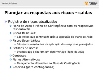 Gerência de Projetos




  Planejar as respostas aos riscos - saídas

   Registro de riscos atualizado:
          Plano de Ação e Plano de Contingência com os respectivos
           responsáveis
          Riscos Residuais:
                • São riscos que continuam após a execução do Plano de Ação
          Riscos Secundários:
                • São riscos resultantes da aplicação das respostas planejadas
          Gatilhos de riscos:
                • Eventos que disparam um determinado Plano de Ação
          Contratos
          Planos Alternativos:
                • Planejamento alternativo ao Plano de Contingência
          Reservas (para contingências)
 