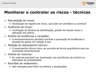Gerência de Projetos




  Monitorar e controlar os riscos - técnicas

   Reavaliação de riscos:
          Atualização do registro de riscos, que pode ser periódica ou eventual
   Auditorias de riscos:
          Verificação da eficácia da identificação, gestão de causas-raízes e
           aplicação dos planos
   Análise de tendências e variações:
          O acompanhamento periódico permite a percepção de tendências e
           atuação do gestor em relação à elas
   Medição do desempenho técnico:
          O desempenho técnico deve ser previsto de forma quantitativa para ser
           controlado eficientemente
   Análise de reservas:
          As reservas precisam ser atualizadas nas ocorrências de sinistro ou
           alterações de probabilidade
   Reuniões de andamento:
          São utilizadas para fazer as análises e atualizações
 
