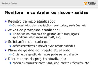 Gerência de Projetos




  Monitorar e controlar os riscos - saídas

   Registro de risco atualizado:
          Os resultados das avaliações, auditorias, revisões, etc.
   Ativos de processos atualizado:
          Melhorias no modelos de gestão de riscos, lições
           aprendidas, mudanças na EAR, etc.
   Solicitações de mudanças:
          Ações corretivas e preventivas recomendadas
   Plano de gestão do projeto atualizado:
          O plano de gestão de riscos pode ser atualizado
   Documentos do projeto atualizado:
          Podemos atualizar premissas, documentos técnicos, etc.
 