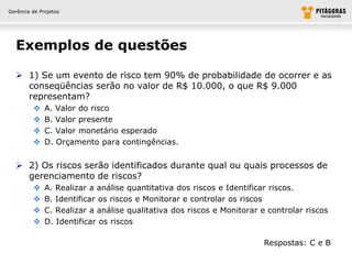 Gerência de Projetos




  Exemplos de questões

   1) Se um evento de risco tem 90% de probabilidade de ocorrer e as
    conseqüências serão no valor de R$ 10.000, o que R$ 9.000
    representam?
             A. Valor do risco
             B. Valor presente
             C. Valor monetário esperado
             D. Orçamento para contingências.


   2) Os riscos serão identificados durante qual ou quais processos de
    gerenciamento de riscos?
             A. Realizar a análise quantitativa dos riscos e Identificar riscos.
             B. Identificar os riscos e Monitorar e controlar os riscos
             C. Realizar a análise qualitativa dos riscos e Monitorar e controlar riscos
             D. Identificar os riscos

                                                                        Respostas: C e B
 