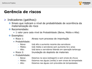 Gerência de Projetos




  Gerência de riscos

   Indicadores (gatilhos):
          Sinais que indicam o nível de probabilidade de ocorrência da
           materialização do risco
          Recomendado:
                • 1 valor para cada nível de Probabilidade (Baixa, Média e Alta)
          Exemplos:
                • Risco 1:       Atraso num processo de importação
                • Probabilidade:
                       – Baixa:   Us$ alto e aumento recente dos servidores
                       – Média:   Us$ média e servidores sem aumento há x anos
                       – Alto:    Us$ baixo e servidores falando em operação tartaruga
                • Risco 2:       Inundação do depósito de materiais
                • Probabilidade:
                       – Baixa:   Estamos na seca (estiagem) e sem sinais de chuva
                       – Média:   Estamos nas águas (verão) e sem sinais de tempestade
                       – Alto:    Estamos nas águas com previsões de tempestades
 