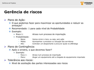 Gerência de Projetos




  Gerência de riscos

   Plano de Ação:
          O que podemos fazer para maximizar as oportunidades e reduzir as
           ameaças?
          Recomendado: 1 para cada nível de Probabilidade
          Exemplo:
                • Risco 1:          Atraso num processo de importação
                • Probabilidade:
                       – Baixa:     Vamos correr o risco, ou seja, sem ação
                       – Média:     Acompanhar o processo e a situação dos servidores
                       – Alto:      Contratar um despachante e procurar ajuda na alfândega

   Plano de Contingência:
          Após o sinistro, o que devemos fazer?
                • Exemplo:
                       – Risco 1:   Atraso num processo de importação
                       – Plano:     Alugar um equipamento até a chegada do equipamento importado

   Tolerância aos riscos:
          Nível de aceitação das partes interessadas aos riscos
 