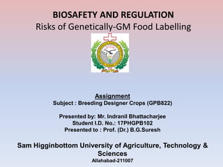 Assignment
Subject : Breeding Designer Crops (GPB822)
Presented by: Mr. Indranil Bhattacharjee
Student I.D. No.: 17PHGPB102
Presented to : Prof. (Dr.) B.G.Suresh
Sam Higginbottom University of Agriculture, Technology &
Sciences
Allahabad-211007
BIOSAFETY AND REGULATION
Risks of Genetically-GM Food Labelling
 