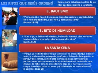 Esta semana estudiaremos tres de los
ritos que Jesús ordenó a su Iglesia.
EL BAUTISMO
• “Por tanto, id, y haced discípulos a todas las naciones, bautizándolos
en el nombre del Padre, y del Hijo, y del Espíritu Santo”
(Mateo 28:19)
EL RITO DE HUMILDAD
• “Pues si yo, el Señor y el Maestro, he lavado vuestros pies, vosotros
también debéis lavaros los pies los unos a los otros”
(Juan 13:14)
LA SANTA CENA
• “Porque yo recibí del Señor lo que también os he enseñado: Que el Señor
Jesús, la noche que fue entregado, tomó pan; y habiendo dado gracias, lo
partió, y dijo: Tomad, comed; esto es mi cuerpo que por vosotros es
partido; haced esto en memoria de mí. Asimismo tomó también la copa,
después de haber cenado, diciendo: Esta copa es el nuevo pacto en mi
sangre; haced esto todas las veces que la bebiereis, en memoria de mí”
(1 Corintios 11:23-25)
 