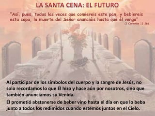 “Así, pues, todas las veces que comiereis este pan, y bebiereis
esta copa, la muerte del Señor anunciáis hasta que él venga”
(1 Corintios 11:26)
Al participar de los símbolos del cuerpo y la sangre de Jesús, no
solo recordamos lo que Él hizo y hace aún por nosotros, sino que
también anunciamos su Venida.
Él prometió abstenerse de beber vino hasta el día en que lo beba
junto a todos los redimidos cuando estemos juntos en el Cielo.
 