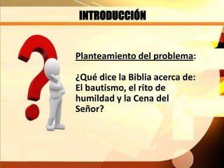INTRODUCCIÓN
Planteamiento del problema:
¿Qué dice la Biblia acerca de:
El bautismo, el rito de
humildad y la Cena del
Señor?
 