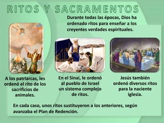 A los patriarcas, les
ordenó el rito de los
sacrificios de
animales.
En el Sinaí, le ordenó
al pueblo de Israel
un sistema complejo
de ritos.
Jesús también
ordenó diversos ritos
para la naciente
iglesia.
Durante todas las épocas, Dios ha
ordenado ritos para enseñar a los
creyentes verdades espirituales.
En cada caso, unos ritos sustituyeron a los anteriores, según
avanzaba el Plan de Redención.
 