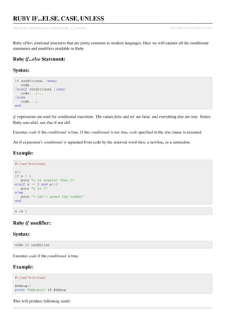 RUBY IF...ELSE, CASE, UNLESS
http://www.tutorialspoint.com/ruby/ruby_if_else.htm                                                Copyright © tutorialspoint.com



Ruby offers contional structures that are pretty common to modern languages. Here we will explain all the conditional
statements and modifiers available in Ruby

Ruby if...else Statement:

Syntax:

 if conditional [then]
    code...
 [elsif conditional [then]
    code...]...
 [else
    code...]
 end


if expressions are used for conditional execution. The values false and nil are false, and everything else are true. Notice
Ruby uses elsif, not else if nor elif.

Executes code if the conditional is true. If the conditional is not true, code specified in the else clause is executed.

An if expression's conditional is separated from code by the reserved word then, a newline, or a semicolon.

Example:

 #!/usr/bin/ruby

 x=1
 if x > 2
    puts "x     is greater than 2"
 elsif x <=     2 and x!=0
    puts "x     is 1"
 else
    puts "I     can't guess the number"
 end

 x is 1


Ruby if modifier:

Syntax:

 code if condition


Executes code if the conditional is true.

Example:

 #!/usr/bin/ruby

 $debug=1
 print "debugn" if $debug


This will produce following result:
 