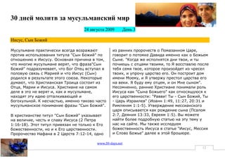 30 дней молитв за мусульманский мир
                                   24 августа 2009     День 3

Иисус, Сын Божий

Мусульмане практически всегда возражают           из ранних пророчеств о Помазанном Царе,
против использования титула "Сын Божий" по        говорит о потомке Давида именно как о Божьем
отношению к Иисусу. Основная причина в том,       Сыне. "Когда же исполнятся дни твои, и ты
что многие мусульмане верят, что фраза"Сын        почиешь с отцами твоими, то Я восставлю после
Божий" подразумевает, что Бог Отец вступал в      тебя семя твое, которое произойдет из чресел
половую связь с Марией и что Иисус (Сын)          твоих, и упрочу царство его. Он построит дом
родился в результате этого союза. Некоторые       имени Моему, и Я утвержу престол царства его
думают, что Христианская Троица состоит из        на веки. Я буду ему отцем, и он Мне сыном".
Отца, Марии и Иисуса. Христиане на самом          Несомненно, ранние Христиане понимали роль
деле в это не верят и, как и мусульмане,          Иисуса как "Сына Божьего" как относящуюся к
находят эту идею отталкивающей и                  его царственности: "Равви! Ты - Сын Божий, Ты
богохульной. К несчастью, именно таково часто     - Царь Израилев" (Иоанн 1:49, 11:27, 20:31 и
мусульманское понимание фразы "Сын Божий".        Римляням 1:1-5). Утверждение мессианского
                                                  царя описывается как рождение сына (Псалом
В христианстве титул "Сын Божий" указывает        2:7, Деяния 13:33, Евреям 1:5). Вы можете
на величие, честь и славу Иисуса (2 Петра         найти более подробную статью на эту тему у
1:16-18). Этот титул привязан не только к Его     нас на сайте. Мы также исследуем
божественности, но и к Его царственности.         божественность Иисуса в статье "Иисус, Мессия
Пророчество Нафана в 2 Царств 7:12-14, одно       и Слово Божье" далее в этой брошюре.

                                         www.30-days.net
                                                                                            12
 