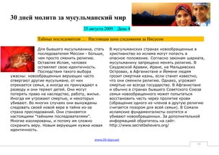 30 дней молитв за мусульманский мир
                                   25 августа 2009   День 4

             Тайные последователи … Настоящая цена следования за Иисусом

              Для бывшего мусульманина, стать    В мусульманских странах новообращенные в
              последователем Мессии - больше,    христианство из ислама могут попасть в
              чем просто сменить религию.        опасное положение. Согласно законам шариата,
              Оставляя Ислам, человек            мусульманину запрещено менять религию. В
              оставляет свою идентичность.       Саудовской Аравии, Иране, на Мальдивских
              Последствия такого выбора          Островах, в Афганистане и Йемене людям
ужасны: новообращенных верующих часто            грозит смертная казнь, если станет известно,
отвергают другие мусульмане, от них              что они сменили религию. Однако, угрожает
отрекается семья, а иногда их принуждают к       смертью не всегда государство. В Афганистане
разводу и они теряют детей. Они могут            и обычно в странах бывшего Советского Союза
потерять право на наследство, работу, жилье.     семья новообращенного может попытаться
Иногда им угрожают смертью, и некоторых          восстановить честь через пролитие крови
убивают. Во многих случаях они вынуждены         (обращение одного из членов в другую религию
следовать своей новой вере в тайне из-за         считается позором для всей семьи). В Сомали
страха преследований. Они становятся             исламские фундаменталисты охотятся и
настоящими "тайными последователями".            убивают новообращенных. За дополнительной
Многие изолированы, и потому им сложно           информацией обратитесь на сайт:
сохранить веру. Новым верующим нужна новая       http://www.secretbelievers.org/
идентичность.

                                        www.30-days.net
                                                                                         14
 