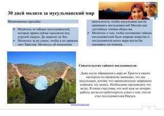 30 дней молитв за мусульманский мир
Молитвенные просьбы:                                  менталитета, чтобы мусульмане могли
                                                      принимать последователей Мессии как
   Молитесь за тайных последователей,                достойных членов общества.
    которые прямо сейчас находятся под               Молитесь о том, чтобы положение тайных
    угрозой смерти. Да защитит их Бог.                последователей было широко известно и
   Молитесь за их семьи, чтобы и их привлек          последователи всего мира могли бы
    свет Христов. Молитесь об изменении               оказывать им помощь




                                               Свидетельство тайного последователя:

                                                Даже после обращения к вере во Христа в наших
                                                    паспортах по-прежнему написано, что мы
                                               мусульмане, потому что законодательно запрещено
                                               изменять эту запись. Необходимо предъявлять это
                                                везде. Я очень счастлива, что мой муж не потерял
                                               работу, когда его работодатель узнал о том, что он
                                                           стал последователем Иисуса.

                                       www.30-days.net
                                                                                              15
 