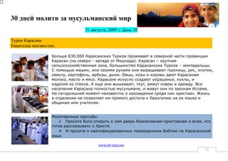 30 дней молитв за мусульманский мир
                                  31 августа, 2009 г. День 10

Турки Карасане
Евангелие неизвестно.

                   Больше 830,000 Карасанских Турков проживает в северной части провинции
                   Карасан (на северо - западе от Мешхеда). Карасан – крупная
                   сельскохозяйственная зона, большинство Карасанских Турков – земледельцы.
                   С помощью машин, или своими руками они выращивают пшеницу, рис, хлопок,
                   свеклу, картофель, арбузы, дыни. Овцы, козы и коровы дают Карасанам
                   молоко, масло и мясо. Карасане искусно создают украшенья, куклы, и
                   изделия из стекла. А еще они вышивают, ткут, вяжут ковры и одежду. Все
                   населения Карасана полностью мусульмане, и живут они по законам Ислама.
                   На сегодняшний момент неизвестно о нахождении среди них христиан. Жизнь
                   в отдалении не позволяет им прямого доступа к Евангелию на их языке и
                   общинам или учителям.


                   Молитвенные просьбы:
                       Просите Бога открыть к ним дверь бизнесменам-христианам и всем, кто
                   готов рассказывать о Христе.
                       И просите о квалифицированных переводчиках Библии на Карасанский
                   язык.

                                        www.30-days.net
                                                                                        25
 