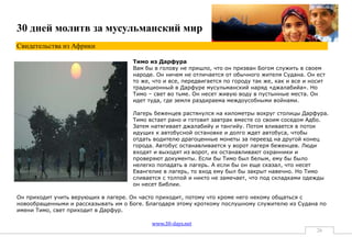 30 дней молитв за мусульманский мир
Свидетельства из Африки

                                     Тимо из Дарфура
                                     Вам бы в голову не пришло, что он призван Богом служить в своем
                                     народе. Он ничем не отличается от обычного жителя Судана. Он ест
                                     то же, что и все, передвигается по городу так же, как и все и носит
                                     традиционный в Дарфуре мусульманский наряд «джалабийа». Но
                                     Тимо – свет во тьме. Он несет живую воду в пустынные места. Он
                                     идет туда, где земля раздираема междоусобными войнами.

                                     Лагерь беженцев растянулся на километры вокруг столицы Дарфура.
                                     Тимо встает рано и готовит завтрак вместе со своим соседом Адбо.
                                     Затем натягивает джалабийу и тангийу. Потом вливается в поток
                                     идущих к автобусной остановке и долго ждет автобуса, чтобы
                                     отдать водителю драгоценные монеты за переезд на другой конец
                                     города. Автобус останавливается у ворот лагеря беженцев. Люди
                                     входят и выходят из ворот, их останавливают охранники и
                                     проверяют документы. Если бы Тимо был белым, ему бы было
                                     нелегко попадать в лагерь. А если бы он еще сказал, что несет
                                     Евангелие в лагерь, то вход ему был бы закрыт навечно. Но Тимо
                                     сливается с толпой и никто не замечает, что под складками одежды
                                     он несет Библии.

Он приходит учить верующих в лагере. Он часто приходит, потому что кроме него некому общаться с
новообращенными и рассказывать им о Боге. Благодаря этому кроткому послушному служителю из Судана по
имени Тимо, свет приходит в Дарфур.

                                           www.30-days.net
                                                                                                     26
 