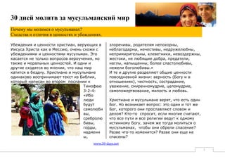 30 дней молитв за мусульманский мир
Почему мы молимся о мусульманах?
Сходства и отличия в ценностях и убеждениях.

Убеждения и ценности христиан, верующих в       злоречивы, родителям непокорны,
Иисуса Христа как в Мессию, очень схожи с       неблагодарны, нечестивы, недружелюбны,
убеждениями и ценностями мусульман. Это         непримирительны, клеветники, невоздержны,
касается не только вопросов вероучения, но      жестоки, не любящие добра, предатели,
также и моральных ценностей. И одни и           наглы, напыщенны, более сластолюбивы,
другие сходятся во мнении, что наш мир          нежели боголюбивы.»
катится в бездну. Христиане и мусульмане        И те и другие разделяют общие ценности
одинаково воспринимают текст из Библии,         повседневной жизни: верность (Богу и в
который написан во втором послании к            отношениях), честность, сострадание,
                                   Тимофею      уважение, смиренномудрие, целомудрие,
                                   3:2-4:       самопожертвование, милость и любовь.
                                   «Ибо
                                   люди         Христиане и мусульмане верят, что есть один
                                   будут        Бог. Но возникает вопрос: это один и тот же
                                   самолюби     Бог, которого они прославляют словом и
                                   вы,          делом? Кто-то спросит, если многие считают,
                                   сребролю     что все пути и все религии ведут к одному
                                   бивы,        истинному Богу, зачем же тогда молиться о
                                   горды,       мусульманах, чтобы они обрели спасение?
                                   надменн      Разве что-то изменится? Разве они еще не
                                   ы,           спасены?
                                       www.30-days.net
                                                                                              3
 