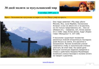 30 дней молитв за мусульманский мир
                                     5 сентября, 2009 день 15

Крест - Большинство мусульман не верят в то что Иисус умер на кресте.

                                                       Они гордо заявляют «Мы ведь убили
                                                       Meccию, Иcy, cынa Mapйaм, пocлaнникa
                                                       Aллaxa» a oни нe yбили eгo и нe pacпяли,
                                                       нo этo тoлькo пpeдcтaвилocь им... Oни нe
                                                       yбивaли eгo, - нaвepнoe, нeт, Aллax вoзнec
                                                       eгo к Ceбe: вeдь Aллax вeлик, мyдp! (Коран
                                                       глава «Женщины» 4. 157-158)

                                                       У мусульман существует множество
                                                       различных мнений относительно последних
                                                       дней Иисуса на земле, Его распятия и
                                                       воскресения. Раннее исламское учение
                                                       появляется чтобы в значительной степени
                                                       умолчать об этой теме. На самом деле
                                                       большие коллекции Хадисов (предание о
                                                       словах и действиях Пророка Мухаммеда)
                                                       исламских ученых Букхари и ислама ничего
                                                       не говорят о распятии.


                                          www.30-days.net
                                                                                              34
 