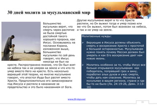 30 дней молитв за мусульманский мир
                                                Другие мусульмане верят в то что Христа
                         Большинство            распяли, но Он выжил тогда и умер позже или
                         мусульман верят, что   же что Он выжил, потом был вознесен на небеса,
                         смерть через распятие и так и не умер на земле.
                         не была смертью
                         достойной такого          Молитвенные нужды:
                         хорошего пророка, как
                         Иисус. Основываясь на      Верующие в Иисуса должны объяснить
                         послании Корана,             смерть и воскресение Христа с простотой
                         изложенном выше,             и большой осторожностью. Мусульманам
                         большинство                  нужно понять почему Мессия должен был
                         мусульман по сей день        умереть и как Его воскресение дает нам
                         говорят, что Иисус           новую жизнь.
                         никогда не был на
кресте. Распространено мнение, что Он был взят      Молитесь особенно за то, чтобы Иисус все
на небеса так и не умерев на земле и что кто-то       больше открывался мусульманам как
умер вместо Него на кресте. Есть несколько            победитель, поправший грех и вину,
вариаций этой теории, но многие мусульмане            поработил злых духов и ужас смерти,
говорят, что апостол Иуда был распят вместо           чтобы дать нам спасение. Молитесь за
Христа. Предположительно его замаскировали            мусульман в вашем регионе, стране и где
под Иисуса и распяли в наказание за                   бы-то ни было (Лк. 24:19-26, Деян. 3:13-
предательство и это было наказанием от Бога.          16)



                                        www.30-days.net
                                                                                          35
 