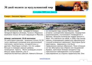30 дней молитв за мусульманский мир
                               6 сентября, 2009 года. День 16

Северо – Западная Африка




Из 78 миллионов трех государств Северо-         за последние годы узнали Мессию через
Западной Африки (Алжира, Туниса и Марокко)      встречи с алжирскими верующими, посредством
возможно только 50 тысяч верующих в Мессию.     радиопрограмм, спутникового телевидения и
                                                фильмы. Большое количество людей пришли к
Алжир: население: 33.8 миллиона                 вере. Что повлекло за собой, в 2006 году выход
По некоторым оценкам, возможно только 25-50     закона, открывающего двери для официальных
тысяч верующих алжирцев всех деноминаций        гонений алжирских верующих. Некоторые были
(католики, протестанты, пятидесятники и         арестованы, задержаны и им были
другие). Некоторые считают, что эти цифры       предъявлены разные обвинения. Пока ситуация
больше и очевиден разный уровень                не так обострена как в Иране или Саудовской
посвящения Христу. Много алжирцев узнали        Аравии, христиане Алжира находятся под
Иисуса через видения, сны и                     пристальным наблюдением и испытывают
сверхъестественные события. Намного больше      преследования со стороны правительства. Они


                                       www.30-days.net
                                                                                           36
 