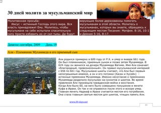 30 дней молитв за мусульманский мир
Молитвенная просьба:                              верующие более дерзновенны помогать
  Иисус – истинный Господь этого мира. Вся        мусульманам в этой области. Молитесь о
власть принадлежит Ему. Молитесь, чтобы           мусульманах, которых вы знаете, обращаясь к
мусульмане на себе испытали спасительную          следующим местам Писания: Матфея. 8:16, 10:1
силу Христа избавить их от сил тьмы. Да будут     и Деяния 5:16, 8:17.



Девятое сентября, 2009   День 19

Али - Племянник Мухаммеда и его приемный сын

                                   Али родился примерно в 600 году от Р.Х. и умер в январе 661 года.
                                   Он был племянником, приемным сыном и позже зятем Мухаммеда. В
                                   624 году он женился на дочери Мухаммеда Фатиме. Имя Али означает
                                   «благородный, превознесенный». Он правил мусульманской империей
                                   с 656 по 661 год. Мусульмане-шииты считают, что Али был первым
                                   непогрешимым имамом, а он и его потомки (Хасан и Хусейн) -
                                   истинные преемники Мухаммеда. Именно несогласие о преемниках
                                   Мухаммеда разделило мусульман на суннитов и шиитов. Во время
                                   правления Али произошла гражданская война и восстания.
                                   Когда Али было 60, на него было совершено покушение в мечети
                                   Куфа в Ираке. Он так и не оправился после этого и вскоре умер.
                                   Главная мечеть Наджаф в Ираке считается местом его погребения.
                                   Она стала главным святым местом для шиитов, чтящих память Али.

                                          www.30-days.net
                                                                                                40
 