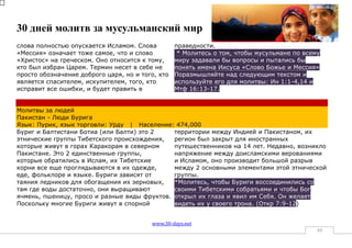 30 дней молитв за мусульманский мир
слова полностью опускается Исламом. Слова         праведности.
«Мессия» означает тоже самое, что и слово          * Молитесь о том, чтобы мусульмане по всему
«Христос» на греческом. Оно относится к тому,     миру задавали бы вопросы и пытались бы
кто был избран Царем. Термин несет в себе не      понять имена Иисуса «Слово Божье и Мессия»
просто обозначение доброго царя, но и того, кто   Поразмышляйте над следующим текстом и
является спасителем, искупителем, того, кто       используйте его для молитвы: Ин 1:1-4,14 и
исправит все ошибки, и будет править в            Мтф 16:13-17.


Молитвы за людей
Пакистан - Люди Бурига
Язык: Пурик, язык торговли: Урду | Население: 474,000
Буриг и Балтистани Ботиа (или Балти) это 2    территории между Индией и Пакистаном, их
этнические группы Тибетского происхождения,   регион был закрыт для иностранных
которые живут в горах Каракорам в северном    путешественников на 14 лет. Недавно, возникло
Пакистане. Это 2 единственные группы,         напряжение между доисламскими верованиями
которые обратились в Ислам, их Тибетские      и Исламом, оно производит большой разрыв
корни все еще проглядываются в их одежде,     между 2 основными элементами этой этнической
еде, фольклоре и языке. Буриги зависят от     группы.
таяния ледников для обогащения их зерновых,   *Молитесь, чтобы Буриги воссоединились со
там где воды достаточно, они выращивают       своими Тибетскими собратьями и чтобы Бог
ячмень, пшеницу, просо и разные виды фруктов. открыл их глаза и явил им Себя. Он желает
Поскольку многие Буриги живут в спорной       видеть их у своего трона. (Откр 7:9-12)


                                         www.30-days.net
                                                                                             49
 