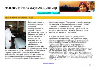 30 дней молитв за мусульманский мир
                                  14 сентября 2009     День 24

Мусульмане в Малегаоне, Индии

                         Малегаон - город с      населения города. С вершины старой крепости,
                         населением около        неподалеку от базара, разграничение города
                         миллиона,               становится очевидным. На горизонте
                         расположенный в         выделяются минареты почти 200 мечетей на
                         горячей северо-         востоке, а на западе - конусы буддистских и
                         восточной части штата   множества индуистских храмов.
                         Махараштра на юго-
                         западе Индии (в 220     В мусульманском квартале узкие улочки
                         километрах от           напичканы магазинами, где мужчины, дети,
                         Мумбаи). Город,         животные расхаживают наряду с женщинами
                         известный своей         скрытыми хиджабами. Чайные наполнены
                         текстильной             мужчинами, за чашками индийского чая
                         промышленностью,        обсуждающими день. Несколько больших
                         разделен руслом реки    мусульманских школ обучают мальчиков от 6 до
как физически, так и социально. На западной      25 лет основам веры и практикам Ислама.
стороне проживает большое количество             Муфтий Исмаил, один из лидеров Малегаонских
индуистов и немного христиан. На восточной       мусульман, входит в состав влиятельного совета,
части находится огромная мусульманская           который управляет мусульманскими школами по
община, значительно превышающая половину         всей стране.

                                         www.30-days.net
                                                                                            52
 
