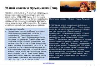 30 дней молитв за мусульманский мир
иракским мусульманам. Я скорбел, когда видел,
как иракцы и иранцы убивают друг друга во
время войны 1980-1988 годов. И я говорил о
глубокой любви, данной мне Богом к еврейскому Молитва за народы – Индия - Народ Тулуккан
народу, когда израильские солдаты завладели
моими документами в Иерусалиме». Он решил,
что возможно любить и мусульман, и евреев.    В последнее время в индийской экономике
                                              наблюдается небывалый взлет. Тем не менее,
Молитвенные просьбы:                          несмотря на значительный прогресс, в Индии
 Мессианские евреи и арабские верующие       все еще очень много бедных людей,
   предпринимали несколько попыток к          неграмотных, получающих слишком скудное
   примирению. Изменения, которые             питание, к тому же отсутствие заботы плохо
   совершает Бог, дают большую надежду на     сказывается на ее окружающей среде.
   коренные перемены на Ближнем Востоке.      Более 33 миллионов людей, живущих в южном
   Молитесь, чтобы процесс примирения шел     индийском штате Керала, говорят на языке
   дальше, и чтобы росла любовь и уважение    малаялам – одном из 22 языков, упоминаемых в
   между евреями и арабами (1 Ин. 4:12 и 19). Конституции Индии. Примерно 269 000 из них
 Молитесь, чтобы примеры примирения во       (всего 023% населения Индии) принадлежат к
   Христе распространялись по всему Израилю малоизвестной народности «Тулуккан».
   и Палестине и чтобы им следовали и евреи,  Основная религия тулукканов – Ислам. О них
   и мусульмане. Иисус, безусловно, умеет     почти ничего неизвестно. Неизвестно ни о
   давать мир лично каждому человеку. Но он   каких попытках познакомить этих людей с
   хочет также приносить мир всем народам     Евангелием.
   (Мф. 5:9, Еф. 2:14 и 2 Петра 3:13).

                                       www.30-days.net
                                                                                       61
 