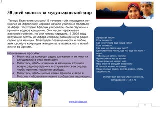 30 дней молитв за мусульманский мир
 Теперь Евангелие слышно! В течение трѐх последних лет
многие из Эфиопских церквей начали усиленно молиться
за Афар. Некоторые Афарцы уверовали, были обучены и
приняли водное крещение. Они часто переживают
жестокие гонения, но они готовы страдать. В 2008 году
верующие сестры из Афара собрали расширенную радио        Афарская песня
серию для женщин. Благодаря посвященности и любви         Есть ли место,
этих сестѐр у кочующих женщин есть возможность новой      Где не ступала еще наша нога?
                                                          Есть ли место,
жизни во Христе.                                          Где еще не пасся наш скот?
                                                          Единственное место, где мы еще не жили –
Молитвенные просьбы:                                      море.
    Молитесь за команду радио служения и их многих       Тебя мы не хотим, могила!
                                                          Чужие земли мы не хотим!
      слушателей в этой местности                         Чужие реки не напоят нас.
    Mолитесь, чтобы мужчины и женщины слушали            Наш скот не ожидает опасности
      новую радиопрограмму и открывали свои сердца,       И пасется ночью на улице.
      чтобы принять послание свободы.                     Наши юноши рядом, всегда рядом, чтобы
                                                          защитить их.
    Молитесь, чтобы целые семьи пришли к вере в
      Мессию и образовали новые сообщества верующих.           И отрет Бог всякую слезу с очей их.
                                                                      (Откровение 7:16-17)




                                        www.30-days.net
                                                                                                 63
 