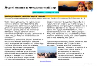 30 дней молитв за мусульманский мир
                                    День первый, 22 августа, 2009

Наше отношение Неверие, Вера и Любовь
Места из Писания для размышления и провозглашения в молитве: Матфея. 19:26, Иеремия 32:27, Римлянам 12:1-2

Часто можно услышать, что мусульманам                   среди мусульман? С радостью пошел бы я с
особенно сложно нести Евангелие. Это                    мусульманином в кафе, где много народа, и
утверждение по религиозным, культурным и                разделил бы с ним трапезу? Участвовал ли я в
духовным причинам зачастую является                     критике и осуждении их, не зная их лично?
правдой. Однако, это все же возможно!                   Боюсь ли я мусульман? Может быть, мое
Написано, что для Бога нет ничего                       основное отношение к ним – это недоверие?
невозможного (Матфея 19:26). Согласен ли я              Могу ли я поступать так, как сказал Христос:
с тем, что для Него нет ничего слишком                  «Любите ближнего своего, как самого себя»?
сложного?                                               Это ли мое желание, моя цель?
Вера важна, но важно и другое: люблю ли я
мусульман? Какова моя первая реакция,                   Будьте открытыми перед Богом. Молитесь так,
когда я встречаю их или вижу по телевизору?             как Он направляет тебя (Обращайтесь к
Как бы я повел себя, если бы мужчина,                   местам из Писания, которые приведены
одетый в мусульманской традиции,                                    вверху.) Молитесь, если видите в
пришел в мою церковь? Какова                                        этом нужду, о себе или/и о
была бы моя реакция, если недавно                                   верующих по всему миру,
обратившийся мусульманин захотел                                    которые также претыкаются в
жениться на моей родственнице?                                      своих отношениях, мыслях и
Стал бы я жертвовать деньги тому,                                   поступками по отношению к
кто едет проповедовать Евангелие                                    мусульманам.
                                               www.30-days.net
                                                                                                             7
 