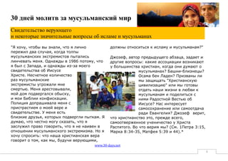 30 дней молитв за мусульманский мир
Свидетельство верующего
и некоторые значительные вопросы об исламе и мусульманах
"Я хочу, чтобы вы знали, что я лично           должны относиться к исламу и мусульманам?"
пережил два случая, когда толпы
мусульманских экстремистов пытались            Джозеф, автор предыдущего абзаца, задает и
линчевать меня. Однажды в 1986 потому, что     другие вопросы: какие ассоциации возникают
я был с Запада, и однажды из-за моего          у большинства христиан, когда они думают о
свидетельства об Иисусе                                      мусульманах? Башни-близнецы?
Христе. Несчетное количество                                 Осама бен Ладен? Призваны ли
раз мусульманские                                            мы защищать "Христианскую
экстремисты угрожали мне                                     цивилизацию" или мы готовы
смертью. Меня арестовывали,                                  отдать наши жизни в любви к
мой дом подвергался обыску,                                  мусульманам и поделиться с
и мои Библии конфискации.                                    ними Радостной Вестью об
Полиция допрашивала меня с                                   Иисусе? Нас интересует
пристрастием о моей вере и                                   самосохранение или самоотдача
свидетельстве. У меня есть                                   ради Евангелия? Джозеф верит,
близкие друзья, которых подвергли пыткам. Я    что христианство это, прежде всего,
думаю, что честно могу сказать, что я          самоотверженное ученичество у Христа
заслужил право говорить, что я не наивен в     Распятого. Во что верим мы? (См. 1Петра 3:15,
отношении мусульманского экстремизма. Но я     Марка 8:34-35, Матфея 5:39 и 44).*
хочу спросить: что наша христианская вера
говорит о том, как мы, будучи верующими,
                                      www.30-days.net
                                                                                               8
 