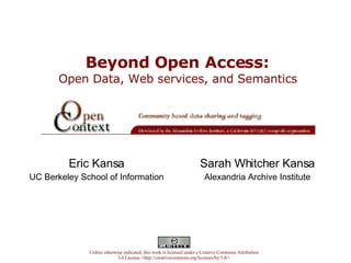 Beyond Open Access:   Open Data, Web services, and Semantics  Eric Kansa UC Berkeley School of Information Unless otherwise indicated, this work is licensed under a Creative Commons Attribution 3.0 License <http://creativecommons.org/licenses/by/3.0/> Sarah Whitcher Kansa Alexandria Archive Institute 