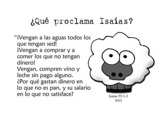 ¿Qué proclama Isaías?
“¡Vengan a las aguas todos los
 que tengan sed!
 ¡Vengan a comprar y a
 comer los que no tengan
 dinero!
 Vengan, compren vino y
 leche sin pago alguno.
 ¿Por qué gastan dinero en
 lo que no es pan, y su salario
 en lo que no satisface?          Isaías 55:1-3
                                       NVI
 