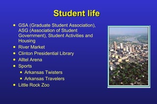 Student life GSA (Graduate Student Association), ASG (Association of Student Government), Student Activities and Housing River Market Clinton Presidential Library Alltel Arena Sports Arkansas Twisters Arkansas Travelers Little Rock Zoo 