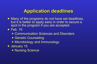 Application deadlines Many of the programs do not have set deadlines, but it is better to apply early in order to secure a spot in the program if you are accepted. Feb. 15 Communication Sciences and Disorders  Genetic Counseling Microbiology and Immunology January 15 Nursing Science 