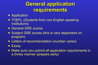 General application requirements Application TOEFL (Students from non English speaking institutions) General GRE scores Subject GRE scores (this is very dependent on program) Letters of recommendation (number varies) Essay Make sure you submit all application requirements in a timely manner (prepare early) 