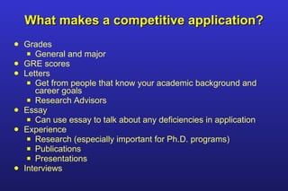 What makes a competitive application? Grades General and major GRE scores Letters Get from people that know your academic background and career goals Research Advisors Essay Can use essay to talk about any deficiencies in application Experience Research (especially important for Ph.D. programs) Publications Presentations  Interviews  