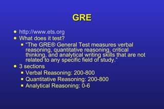 GRE http://www.ets.org What does it test? “ The GRE® General Test measures verbal reasoning, quantitative reasoning, critical thinking, and analytical writing skills that are not related to any specific field of study.” 3 sections Verbal Reasoning: 200-800 Quantitative Reasoning: 200-800 Analytical Reasoning: 0-6 