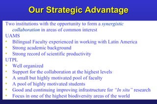 Our Strategic Advantage Two institutions with the opportunity to form a  synergistic collaboration  in areas of common interest UAMS Bilingual Faculty experienced in working with Latin America Strong academic background Strong record of scientific productivity UTPL Well organized  Support for the collaboration at the highest levels A small but highly motivated pool of faculty A pool of highly motivated students Good and continuing improving infrastructure for  “In situ”  research Focus in one of the highest biodiversity areas of the world 