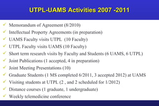 UTPL-UAMS Activities 2007 -2011 Memorandum of Agreement (8/2010) Intellectual Property Agreements (in preparation) UAMS Faculty visits UTPL  (10 Faculty) UTPL Faculty visits UAMS (10 Faculty) Short term research visits by Faculty and Students (6 UAMS, 6 UTPL)  Joint Publications (1 accepted, 4 in preparation) Joint Meeting Presentations (10) Graduate Students (1 MS completed 6/2011, 3 accepted 2012) at UAMS Visiting students at UTPL (2 , and 2 scheduled for 1/2012) Distance courses (1 graduate, 1 undergraduate) Weekly telemedicine conference 