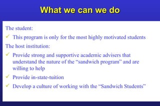 What we can we do The student: This program is only for the most highly motivated students The host institution: Provide strong and supportive academic advisers that understand the nature of the “sandwich program” and are willing to help Provide in-state-tuition Develop a culture of working with the “Sandwich Students” 