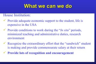 What we can we do House Institution: Provide adequate economic support to the student, life is expensive in the USA Provide conditions to work during the “ In situ ” periods, minimized teaching and administrative duties, research environment Recognize the extraordinary effort that the “sandwich” student is making and provide commensurate salary at their return  Provide lots of recognition and encouragement 
