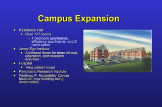 Campus Expansion Residence Hall Over 177 rooms 1 bedroom apartments, efficiency apartments, and 2 room suites Jones Eye Institute Additional floors for more clinical, education, and research activities Hospital New patient tower Psychiatric Research Institute Winthrop P. Rockefeller Cancer Institute (new building being constructed) 