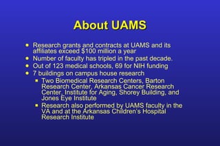 About UAMS Research grants and contracts at UAMS and its affiliates exceed $100 million a year Number of faculty has tripled in the past decade. Out of 123 medical schools, 69 for NIH funding 7 buildings on campus house research Two Biomedical Research Centers, Barton Research Center, Arkansas Cancer Research Center, Institute for Aging, Shorey Building, and Jones Eye Institute Research also performed by UAMS faculty in the VA and at the Arkansas Children’s Hospital Research Institute 