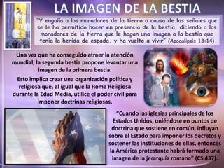 “Y engaña a los moradores de la tierra a causa de las señales que
se le ha permitido hacer en presencia de la bestia, diciendo a los
moradores de la tierra que le hagan una imagen a la bestia que
tenía la herida de espada, y ha vuelto a vivir” (Apocalipsis 13:14)
Una vez que ha conseguido atraer la atención
mundial, la segunda bestia propone levantar una
imagen de la primera bestia.
Esto implica crear una organización política y
religiosa que, al igual que la Roma Religiosa
durante la Edad Media, utilice el poder civil para
imponer doctrinas religiosas.
“Cuando las iglesias principales de los
Estados Unidos, uniéndose en puntos de
doctrina que sostiene en común, influyan
sobre el Estado para imponer los decretos y
sostener las instituciones de ellas, entonces
la América protestante habrá formado una
imagen de la jerarquía romana” (CS 437).
 