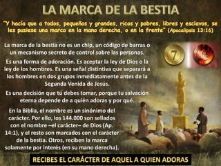 La marca de la bestia no es un chip, un código de barras o
un mecanismo secreto de control sobre las personas.
Es una forma de adoración. Es aceptar la ley de Dios o la
ley de los hombres. Es una señal distintiva que separará a
los hombres en dos grupos inmediatamente antes de la
Segunda Venida de Jesús.
Es una decisión que tú debes tomar, porque tu salvación
eterna depende de a quién adoras y por qué.
En la Biblia, el nombre es un sinónimo del
carácter. Por ello, los 144.000 son sellados
con el nombre –el carácter– de Dios (Ap.
14:1), y el resto son marcados con el carácter
de la bestia. Otros, reciben la marca
solamente por interés (en su mano derecha).
 