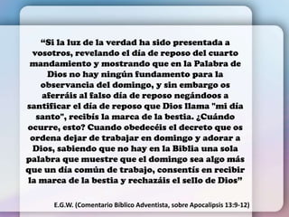 “Si la luz de la verdad ha sido presentada a
vosotros, revelando el día de reposo del cuarto
mandamiento y mostrando que en la Palabra de
Dios no hay ningún fundamento para la
observancia del domingo, y sin embargo os
aferráis al falso día de reposo negándoos a
santificar el día de reposo que Dios llama "mi día
santo", recibís la marca de la bestia. ¿Cuándo
ocurre, esto? Cuando obedecéis el decreto que os
ordena dejar de trabajar en domingo y adorar a
Dios, sabiendo que no hay en la Biblia una sola
palabra que muestre que el domingo sea algo más
que un día común de trabajo, consentís en recibir
la marca de la bestia y rechazáis el sello de Dios”
E.G.W. (Comentario Bíblico Adventista, sobre Apocalipsis 13:9-12)
 