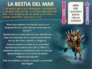 “Y la bestia que vi era semejante a un leopardo,
y sus pies como de oso, y su boca como boca de
león. Y el dragón le dio su poder y su trono, y
grande autoridad” (Apocalipsis 13:2)
DANIEL
APOCALIPSIS
LEÓN
OSO
LEOPARDO
BESTIA
CON 10
CUERNOS
Ante Juan aparece una bestia, que es un
conjunto de las cuatro bestias mostradas en
Daniel 7.
Daniel vivía en el periodo del león (Babilonia),
Juan en el periodo de la cuarta bestia (Roma,
en sus dos fases: política y religiosa).
Como la visión se centra en su actividad
durante los 42 meses (de 538 a 1798 d.C.),
podemos deducir ciertamente que se trata de
Roma Religiosa, en su faceta de poder
religioso perseguidor.
Éste ha recibido su trono, su poder y autoridad
del dragón.
 
